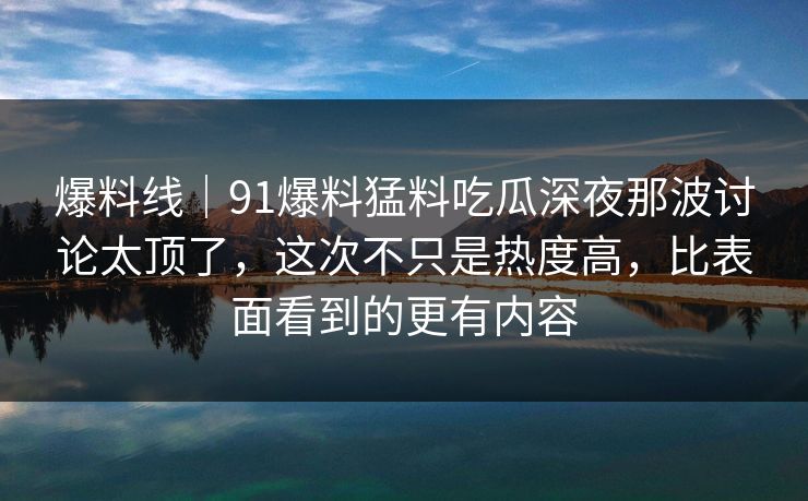 爆料线｜91爆料猛料吃瓜深夜那波讨论太顶了，这次不只是热度高，比表面看到的更有内容