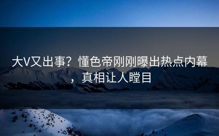 大V又出事？懂色帝刚刚曝出热点内幕，真相让人瞠目