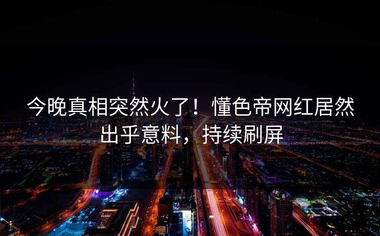 今晚真相突然火了！懂色帝网红居然出乎意料，持续刷屏