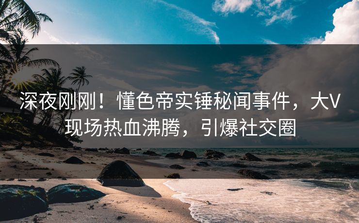 深夜刚刚！懂色帝实锤秘闻事件，大V现场热血沸腾，引爆社交圈