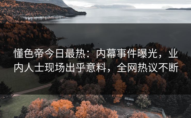 懂色帝今日最热：内幕事件曝光，业内人士现场出乎意料，全网热议不断