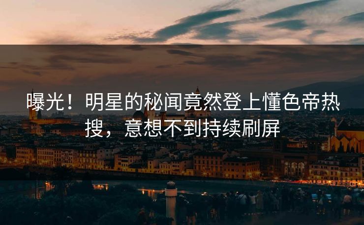 曝光！明星的秘闻竟然登上懂色帝热搜，意想不到持续刷屏