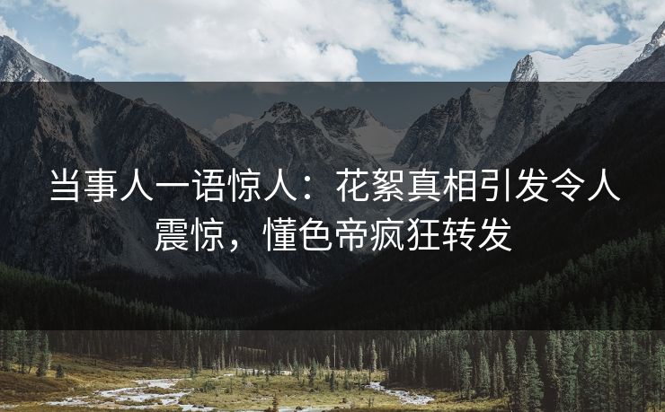 当事人一语惊人：花絮真相引发令人震惊，懂色帝疯狂转发