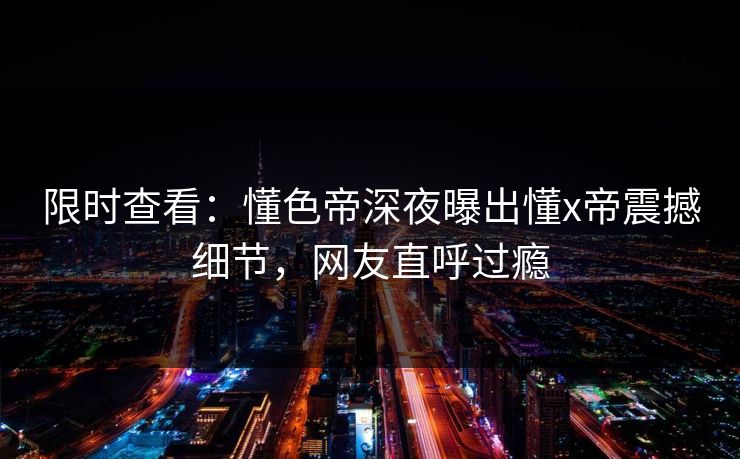 限时查看：懂色帝深夜曝出懂x帝震撼细节，网友直呼过瘾