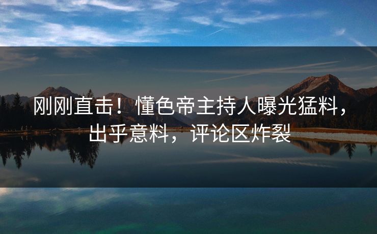 刚刚直击！懂色帝主持人曝光猛料，出乎意料，评论区炸裂