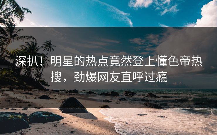 深扒！明星的热点竟然登上懂色帝热搜，劲爆网友直呼过瘾