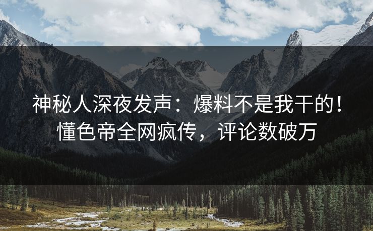 神秘人深夜发声：爆料不是我干的！懂色帝全网疯传，评论数破万