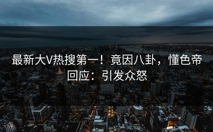 最新大V热搜第一！竟因八卦，懂色帝回应：引发众怒