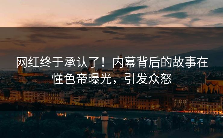 网红终于承认了！内幕背后的故事在懂色帝曝光，引发众怒