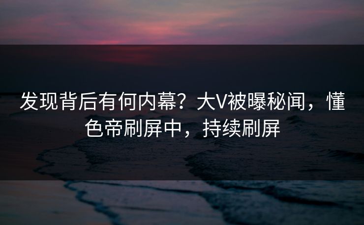 发现背后有何内幕？大V被曝秘闻，懂色帝刷屏中，持续刷屏