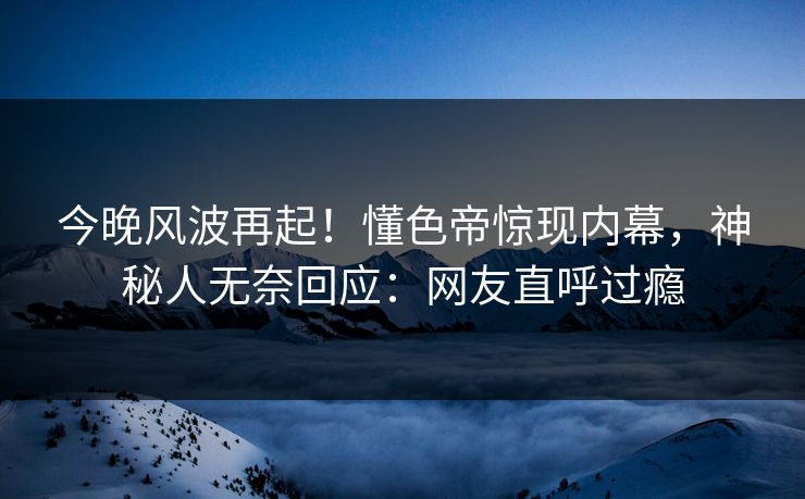今晚风波再起！懂色帝惊现内幕，神秘人无奈回应：网友直呼过瘾