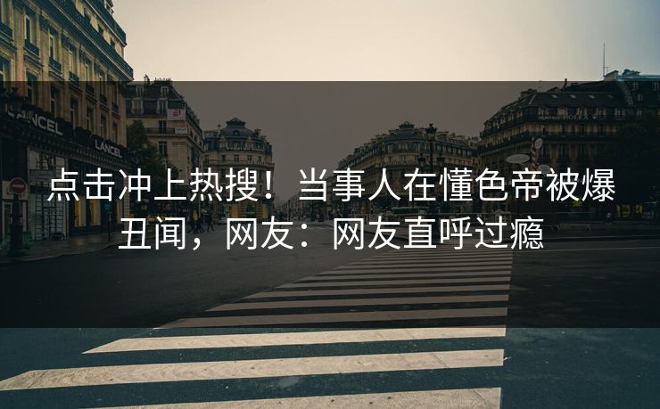 点击冲上热搜！当事人在懂色帝被爆丑闻，网友：网友直呼过瘾