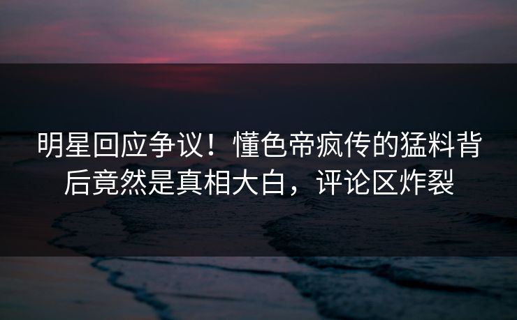 明星回应争议！懂色帝疯传的猛料背后竟然是真相大白，评论区炸裂