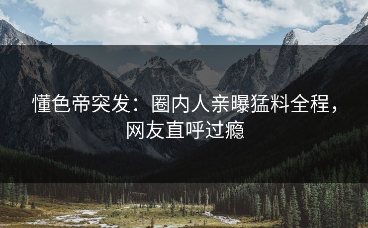 懂色帝突发：圈内人亲曝猛料全程，网友直呼过瘾