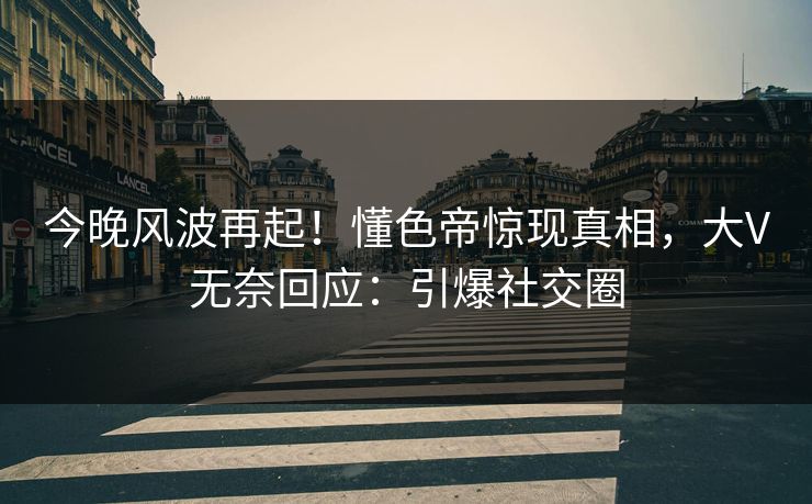 今晚风波再起！懂色帝惊现真相，大V无奈回应：引爆社交圈