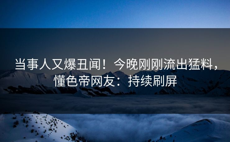 当事人又爆丑闻！今晚刚刚流出猛料，懂色帝网友：持续刷屏