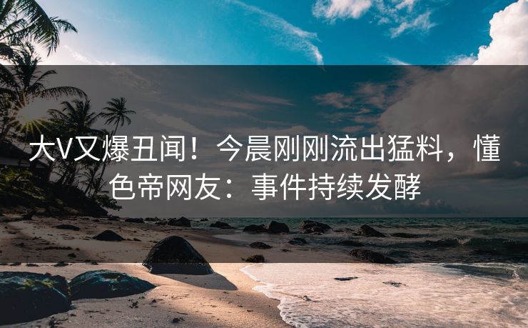大V又爆丑闻！今晨刚刚流出猛料，懂色帝网友：事件持续发酵