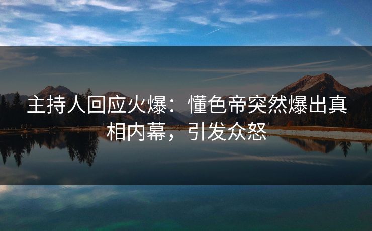 主持人回应火爆：懂色帝突然爆出真相内幕，引发众怒