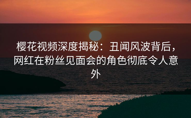 樱花视频深度揭秘：丑闻风波背后，网红在粉丝见面会的角色彻底令人意外