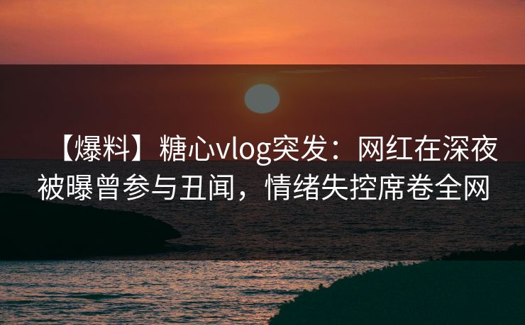 【爆料】糖心vlog突发：网红在深夜被曝曾参与丑闻，情绪失控席卷全网