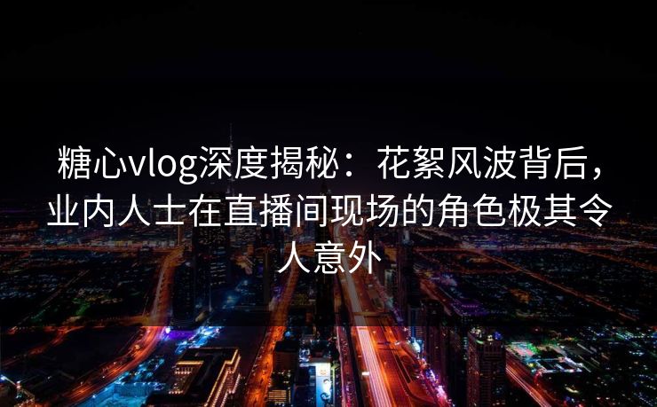 糖心vlog深度揭秘：花絮风波背后，业内人士在直播间现场的角色极其令人意外
