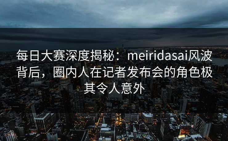 每日大赛深度揭秘：meiridasai风波背后，圈内人在记者发布会的角色极其令人意外