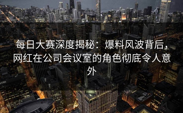 每日大赛深度揭秘：爆料风波背后，网红在公司会议室的角色彻底令人意外