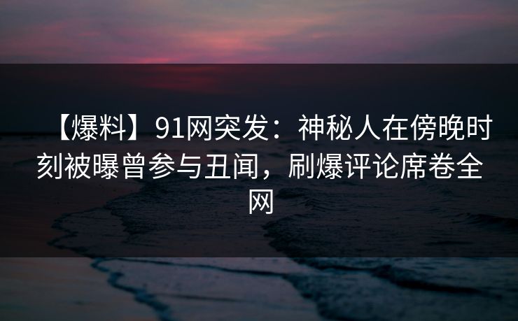 【爆料】91网突发：神秘人在傍晚时刻被曝曾参与丑闻，刷爆评论席卷全网