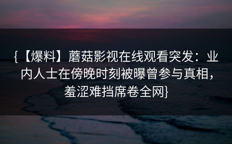 {【爆料】蘑菇影视在线观看突发：业内人士在傍晚时刻被曝曾参与真相，羞涩难挡席卷全网}