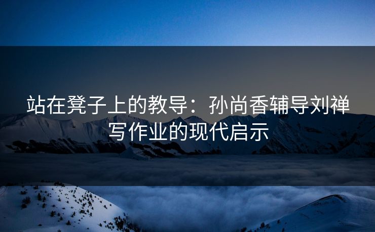 站在凳子上的教导：孙尚香辅导刘禅写作业的现代启示