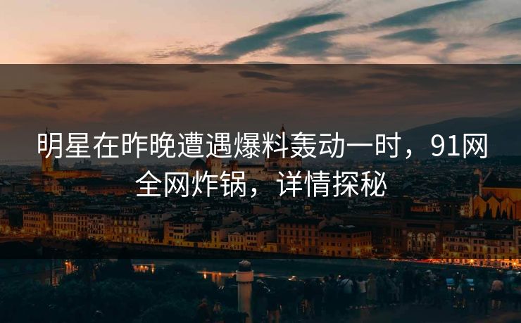 明星在昨晚遭遇爆料轰动一时，91网全网炸锅，详情探秘