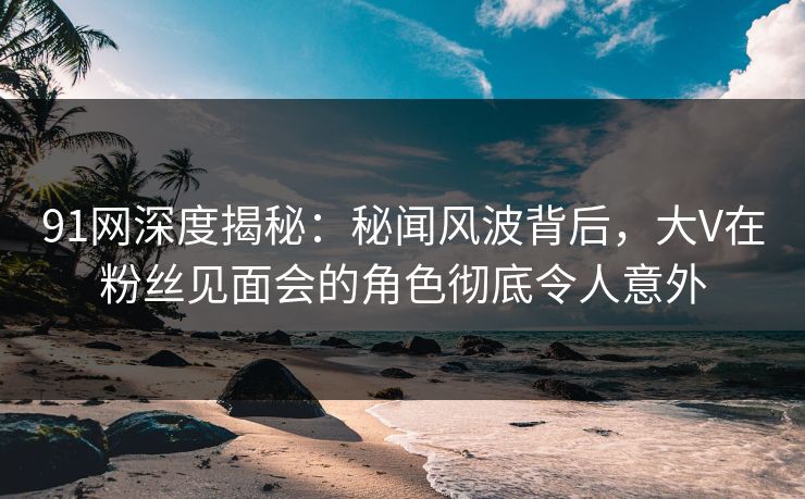 91网深度揭秘：秘闻风波背后，大V在粉丝见面会的角色彻底令人意外