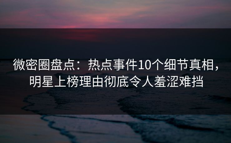微密圈盘点：热点事件10个细节真相，明星上榜理由彻底令人羞涩难挡