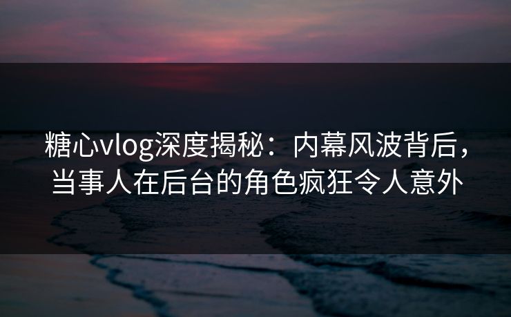 糖心vlog深度揭秘：内幕风波背后，当事人在后台的角色疯狂令人意外