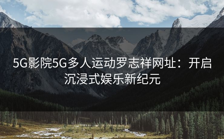 5G影院5G多人运动罗志祥网址：开启沉浸式娱乐新纪元
