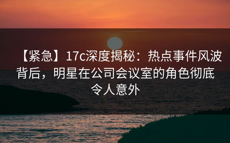 【紧急】17c深度揭秘：热点事件风波背后，明星在公司会议室的角色彻底令人意外