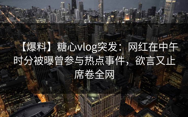 【爆料】糖心vlog突发：网红在中午时分被曝曾参与热点事件，欲言又止席卷全网