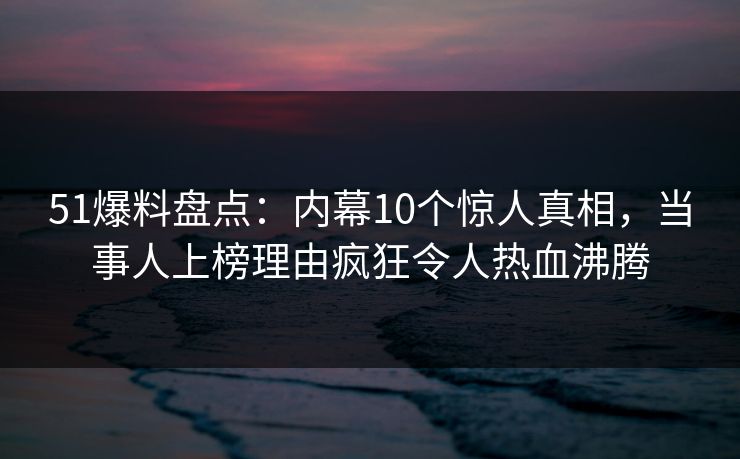 51爆料盘点：内幕10个惊人真相，当事人上榜理由疯狂令人热血沸腾