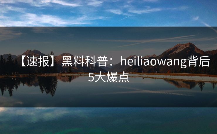 【速报】黑料科普：heiliaowang背后5大爆点