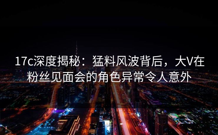 17c深度揭秘：猛料风波背后，大V在粉丝见面会的角色异常令人意外
