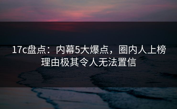 17c盘点：内幕5大爆点，圈内人上榜理由极其令人无法置信