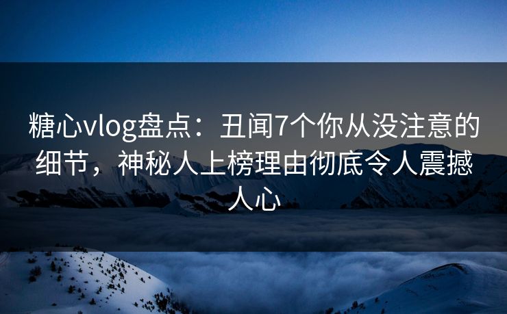 糖心vlog盘点：丑闻7个你从没注意的细节，神秘人上榜理由彻底令人震撼人心