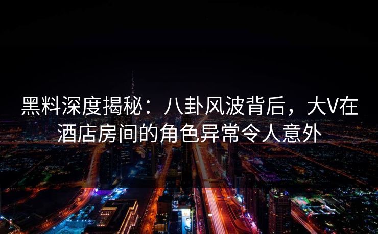 黑料深度揭秘：八卦风波背后，大V在酒店房间的角色异常令人意外