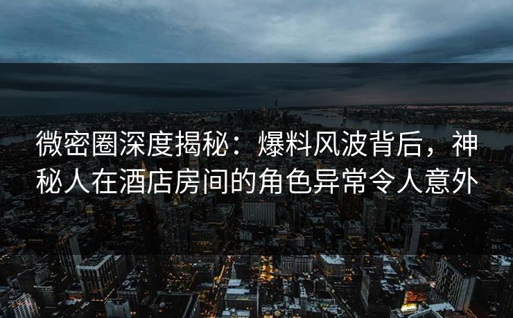 微密圈深度揭秘：爆料风波背后，神秘人在酒店房间的角色异常令人意外