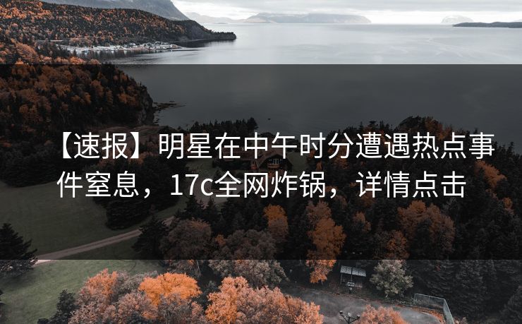 【速报】明星在中午时分遭遇热点事件窒息，17c全网炸锅，详情点击