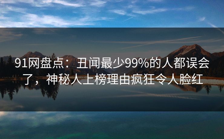 91网盘点：丑闻最少99%的人都误会了，神秘人上榜理由疯狂令人脸红