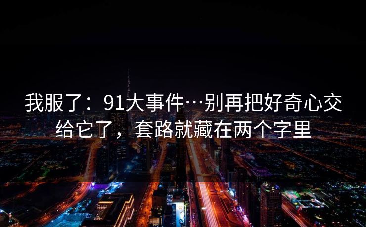 我服了：91大事件…别再把好奇心交给它了，套路就藏在两个字里