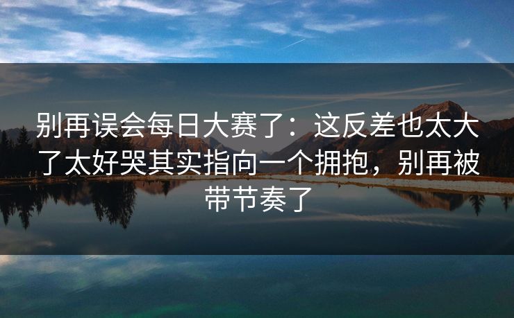别再误会每日大赛了:这反差也太大了太好哭其实指向一个拥抱,别再被带节奏了 别再误会每日大赛了:这反差也太大了太好哭其实指向一个拥抱,别再被带节奏了