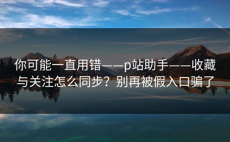 你可能一直用错——p站助手——收藏与关注怎么同步?别再被假入口骗了 你可能一直用错——p站助手——收藏与关注怎么同步?别再被假入口骗了