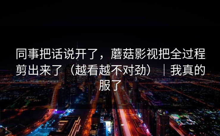 同事把话说开了，蘑菇影视把全过程剪出来了（越看越不对劲）｜我真的服了